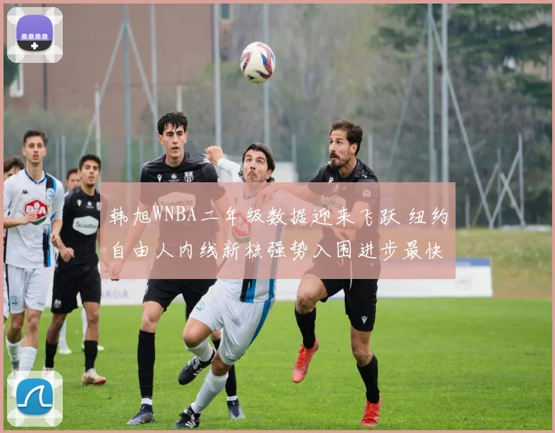 韩旭WNBA二年级数据迎来飞跃 纽约自由人内线新核强势入围进步最快球员候选名单