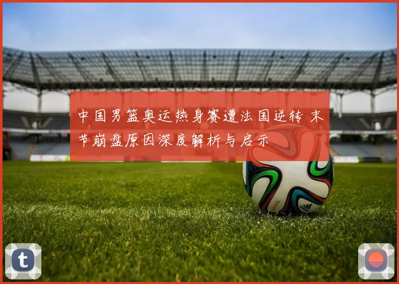 中国男篮奥运热身赛遭法国逆转 末节崩盘原因深度解析与启示