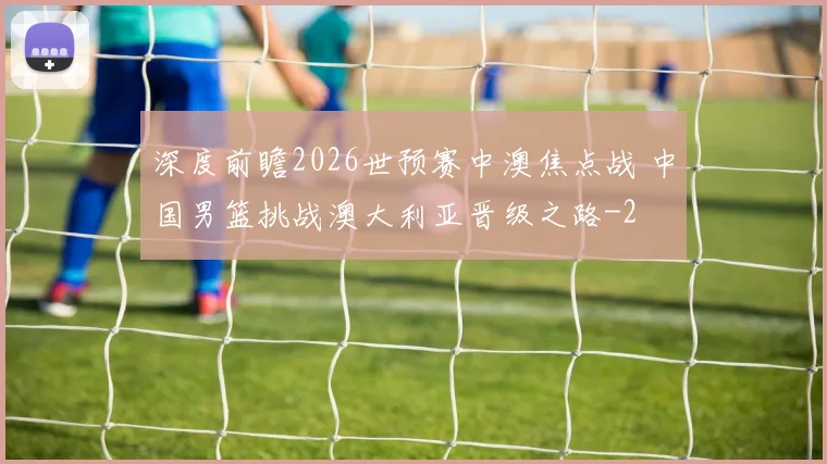 深度前瞻2026世预赛中澳焦点战 中国男篮挑战澳大利亚晋级之路