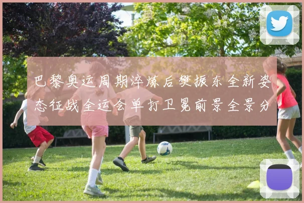 巴黎奥运周期淬炼后樊振东全新姿态征战全运会单打卫冕前景全景分析