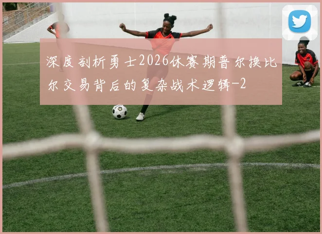 深度剖析勇士2026休赛期普尔换比尔交易背后的复杂战术逻辑
