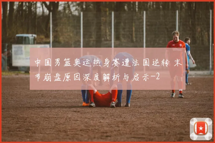 中国男篮奥运热身赛遭法国逆转 末节崩盘原因深度解析与启示