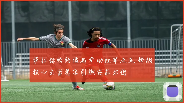 萨拉赫续约僵局牵动红军未来 锋线核心去留悬念引燃安菲尔德
