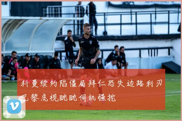 科曼续约陷僵局拜仁恐失边路利刃巴黎虎视眈眈伺机强挖