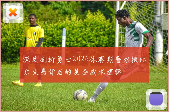 深度剖析勇士2026休赛期普尔换比尔交易背后的复杂战术逻辑