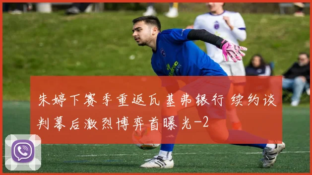 朱婷下赛季重返瓦基弗银行 续约谈判幕后激烈博弈首曝光