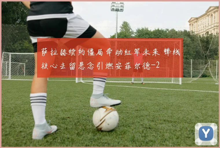 萨拉赫续约僵局牵动红军未来 锋线核心去留悬念引燃安菲尔德