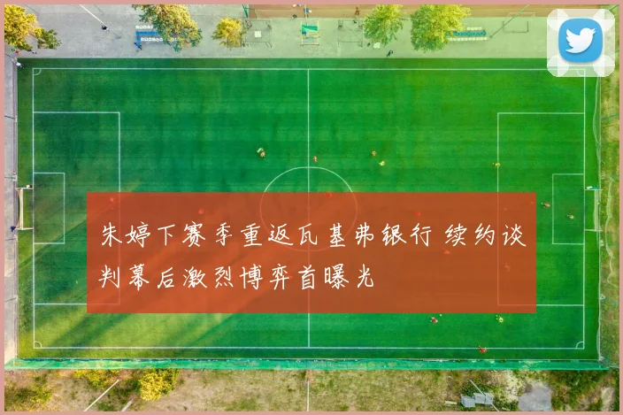 朱婷下赛季重返瓦基弗银行 续约谈判幕后激烈博弈首曝光