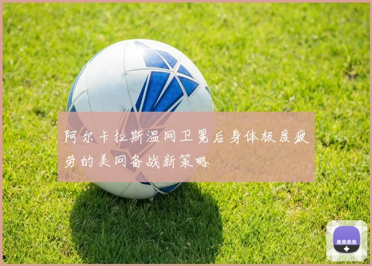阿尔卡拉斯温网卫冕后身体极度疲劳的美网备战新策略