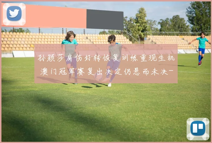 孙颖莎肩伤好转恢复训练重现生机 澳门冠军赛复出决定仍悬而未决