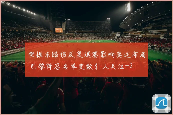 樊振东膝伤反复退赛影响奥运布局 巴黎阵容名单变数引人关注