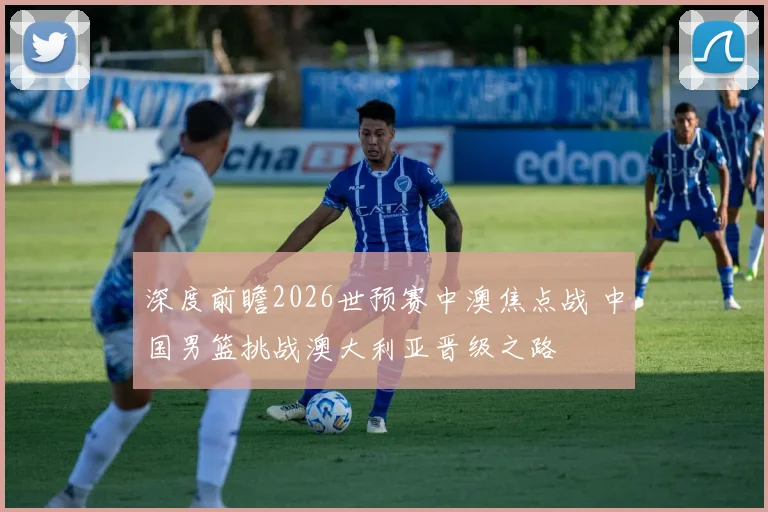 深度前瞻2026世预赛中澳焦点战 中国男篮挑战澳大利亚晋级之路