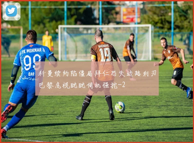 科曼续约陷僵局拜仁恐失边路利刃巴黎虎视眈眈伺机强挖