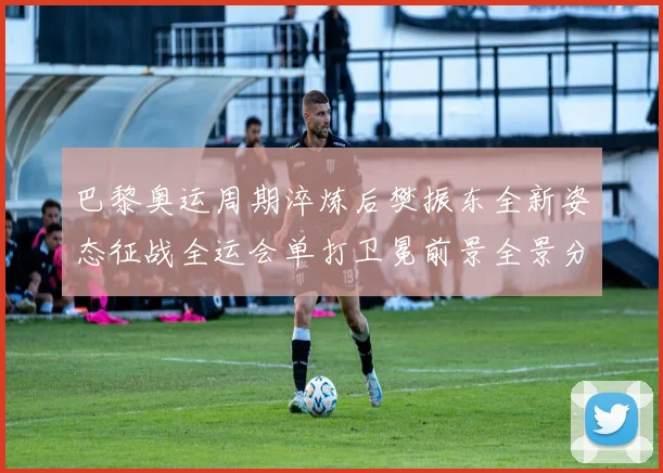 巴黎奥运周期淬炼后樊振东全新姿态征战全运会单打卫冕前景全景分析