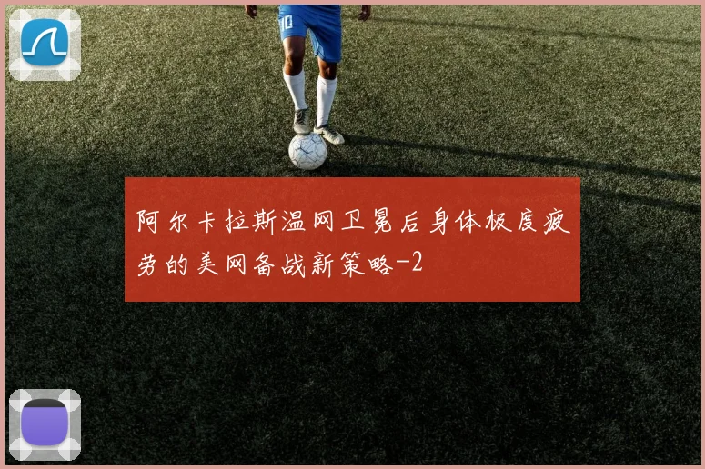 阿尔卡拉斯温网卫冕后身体极度疲劳的美网备战新策略