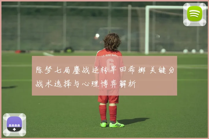 陈梦七局鏖战逆转早田希娜 关键分战术选择与心理博弈解析